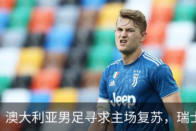 澳大利亚男足寻求主场复苏，瑞士男足客场表现强劲！